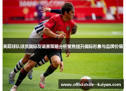 英超球队球员国际友谊赛策略分析聚焦提升国际形象与品牌价值