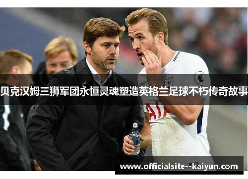 贝克汉姆三狮军团永恒灵魂塑造英格兰足球不朽传奇故事